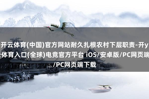 开云体育(中国)官方网站耐久扎根农村下层职责-开yun云体育入口(全球)电竞官方平台 iOS/安卓版/PC网页端下载