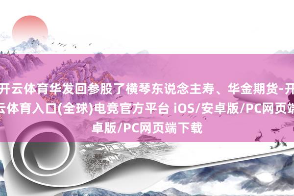 开云体育华发回参股了横琴东说念主寿、华金期货-开yun云体育入口(全球)电竞官方平台 iOS/安卓版/PC网页端下载