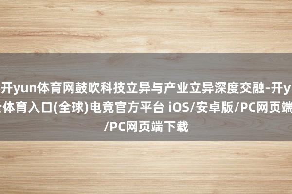 开yun体育网鼓吹科技立异与产业立异深度交融-开yun云体育入口(全球)电竞官方平台 iOS/安卓版/PC网页端下载