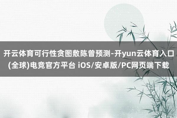 开云体育　　可行性贪图敷陈曾预测-开yun云体育入口(全球)电竞官方平台 iOS/安卓版/PC网页端下载