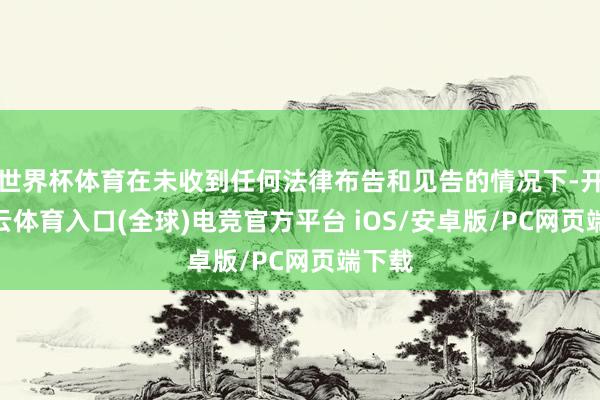 世界杯体育在未收到任何法律布告和见告的情况下-开yun云体育入口(全球)电竞官方平台 iOS/安卓版/PC网页端下载