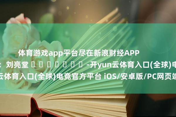 体育游戏app平台尽在新浪财经APP            						拖累剪辑：刘亮堂 							-开yun云体育入口(全球)电竞官方平台 iOS/安卓版/PC网页端下载