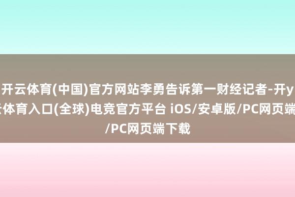 开云体育(中国)官方网站李勇告诉第一财经记者-开yun云体育入口(全球)电竞官方平台 iOS/安卓版/PC网页端下载