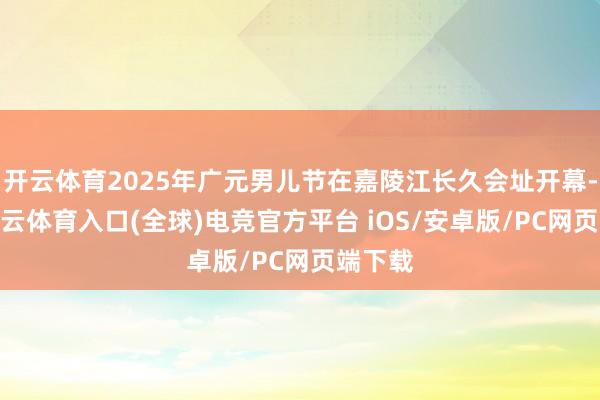 开云体育2025年广元男儿节在嘉陵江长久会址开幕-开yun云体育入口(全球)电竞官方平台 iOS/安卓版/PC网页端下载