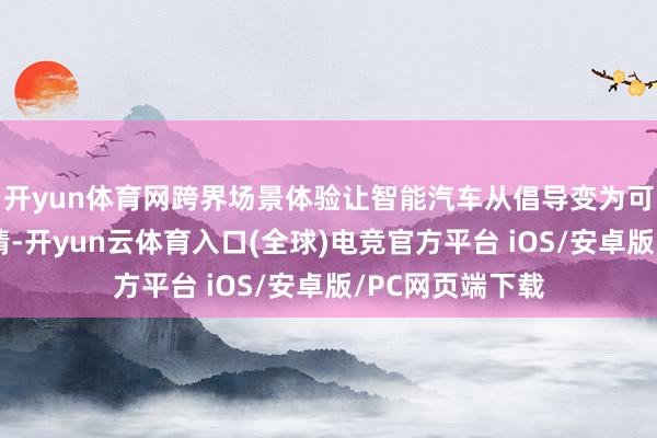 开yun体育网跨界场景体验让智能汽车从倡导变为可感知的生存思情-开yun云体育入口(全球)电竞官方平台 iOS/安卓版/PC网页端下载