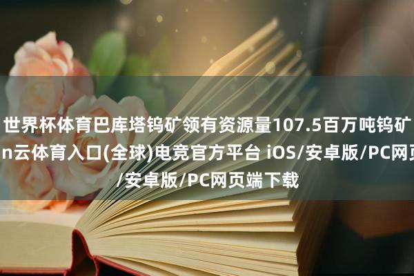 世界杯体育巴库塔钨矿领有资源量107.5百万吨钨矿石-开yun云体育入口(全球)电竞官方平台 iOS/安卓版/PC网页端下载