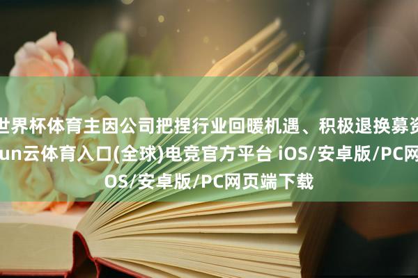 世界杯体育主因公司把捏行业回暖机遇、积极退换募资策略-开yun云体育入口(全球)电竞官方平台 iOS/安卓版/PC网页端下载