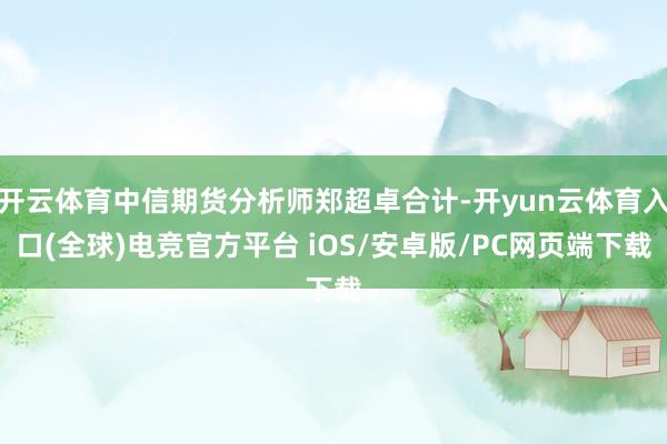 开云体育中信期货分析师郑超卓合计-开yun云体育入口(全球)电竞官方平台 iOS/安卓版/PC网页端下载
