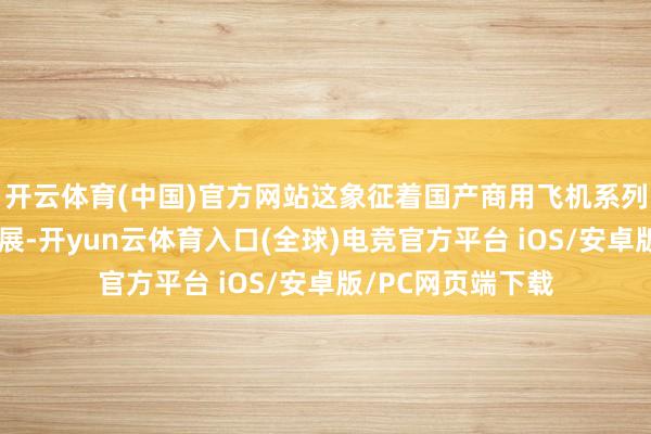 开云体育(中国)官方网站这象征着国产商用飞机系列化发展遣散新拓展-开yun云体育入口(全球)电竞官方平台 iOS/安卓版/PC网页端下载