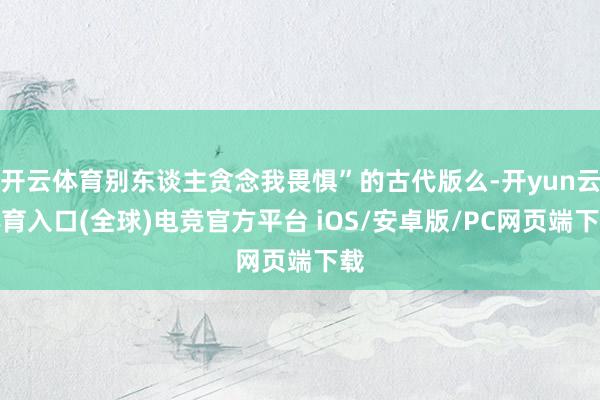 开云体育别东谈主贪念我畏惧”的古代版么-开yun云体育入口(全球)电竞官方平台 iOS/安卓版/PC网页端下载