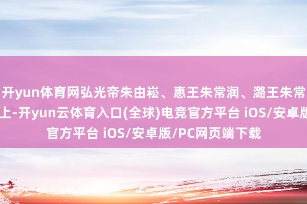开yun体育网弘光帝朱由崧、惠王朱常润、潞王朱常淓等宗室被俘北上-开yun云体育入口(全球)电竞官方平台 iOS/安卓版/PC网页端下载