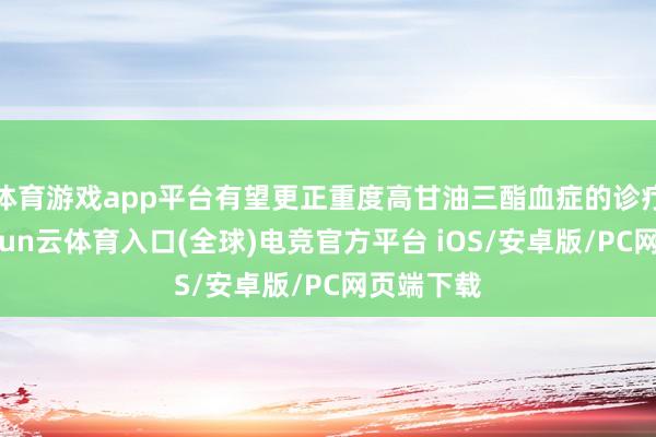 体育游戏app平台有望更正重度高甘油三酯血症的诊疗格式-开yun云体育入口(全球)电竞官方平台 iOS/安卓版/PC网页端下载