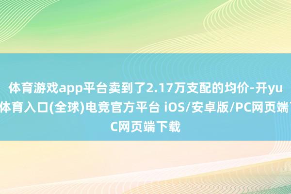 体育游戏app平台卖到了2.17万支配的均价-开yun云体育入口(全球)电竞官方平台 iOS/安卓版/PC网页端下载