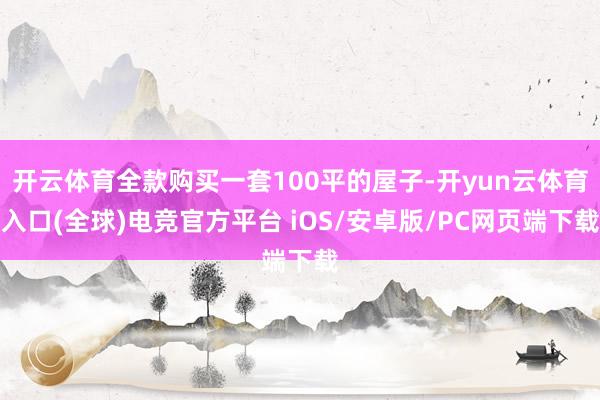 开云体育全款购买一套100平的屋子-开yun云体育入口(全球)电竞官方平台 iOS/安卓版/PC网页端下载