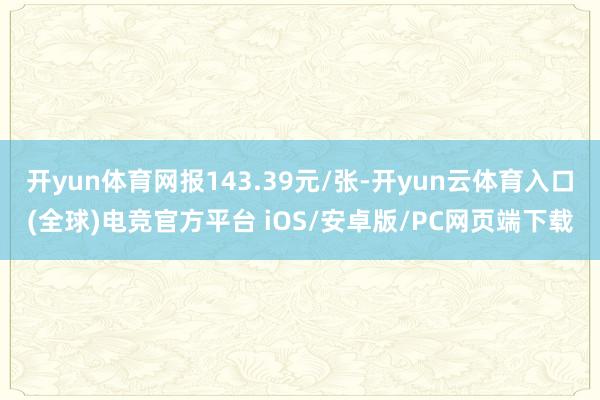 开yun体育网报143.39元/张-开yun云体育入口(全球)电竞官方平台 iOS/安卓版/PC网页端下载