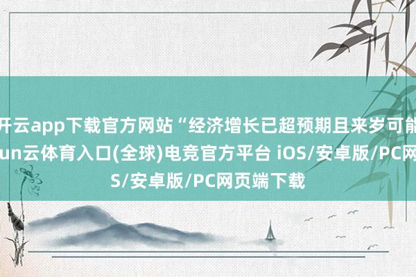 开云app下载官方网站“经济增长已超预期且来岁可能加快-开yun云体育入口(全球)电竞官方平台 iOS/安卓版/PC网页端下载