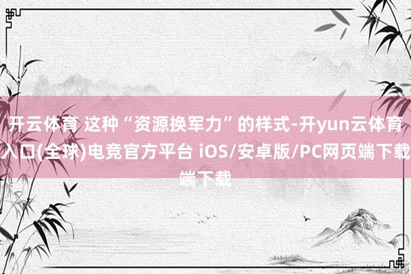 开云体育 这种“资源换军力”的样式-开yun云体育入口(全球)电竞官方平台 iOS/安卓版/PC网页端下载