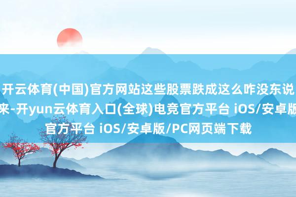 开云体育(中国)官方网站这些股票跌成这么咋没东说念主宰?”但思来-开yun云体育入口(全球)电竞官方平台 iOS/安卓版/PC网页端下载