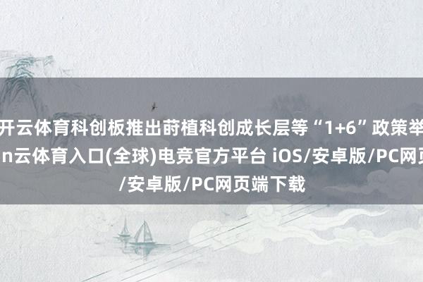 开云体育科创板推出莳植科创成长层等“1+6”政策举措-开yun云体育入口(全球)电竞官方平台 iOS/安卓版/PC网页端下载