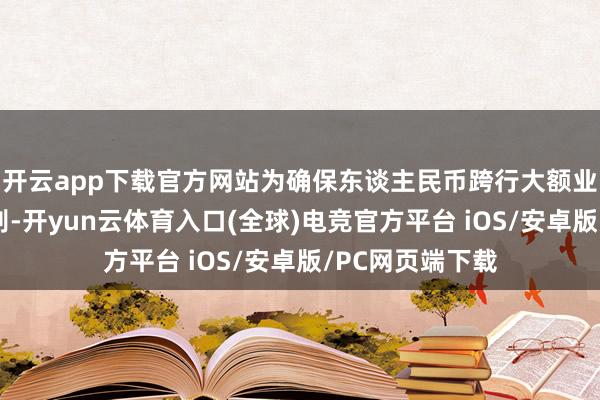开云app下载官方网站为确保东谈主民币跨行大额业务（指不同业别-开yun云体育入口(全球)电竞官方平台 iOS/安卓版/PC网页端下载
