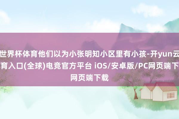世界杯体育他们以为小张明知小区里有小孩-开yun云体育入口(全球)电竞官方平台 iOS/安卓版/PC网页端下载