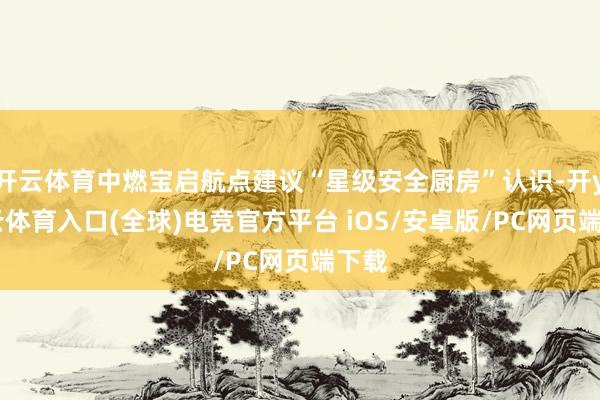 开云体育中燃宝启航点建议“星级安全厨房”认识-开yun云体育入口(全球)电竞官方平台 iOS/安卓版/PC网页端下载