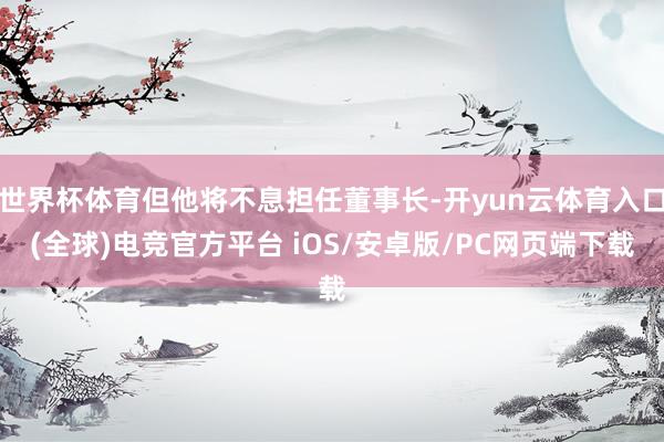 世界杯体育但他将不息担任董事长-开yun云体育入口(全球)电竞官方平台 iOS/安卓版/PC网页端下载