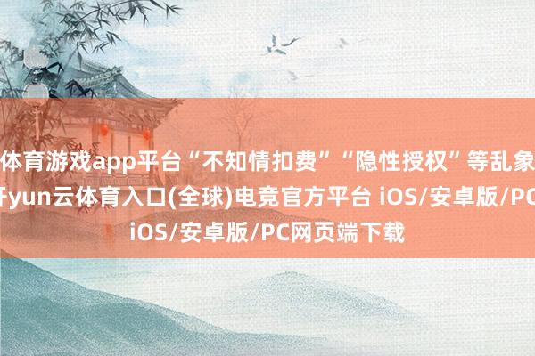体育游戏app平台“不知情扣费”“隐性授权”等乱象日益突显-开yun云体育入口(全球)电竞官方平台 iOS/安卓版/PC网页端下载