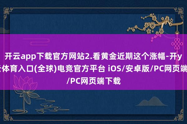 开云app下载官方网站2.看黄金近期这个涨幅-开yun云体育入口(全球)电竞官方平台 iOS/安卓版/PC网页端下载