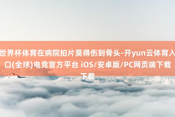 世界杯体育在病院拍片莫得伤到骨头-开yun云体育入口(全球)电竞官方平台 iOS/安卓版/PC网页端下载