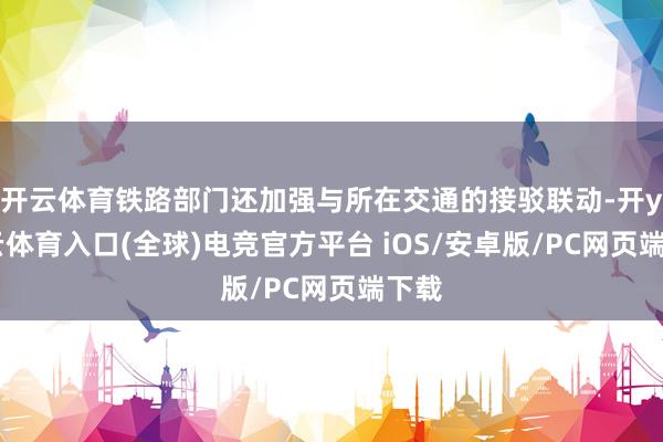开云体育铁路部门还加强与所在交通的接驳联动-开yun云体育入口(全球)电竞官方平台 iOS/安卓版/PC网页端下载